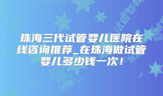 珠海三代试管婴儿医院在线咨询推荐_在珠海做试管婴儿多少钱一次！