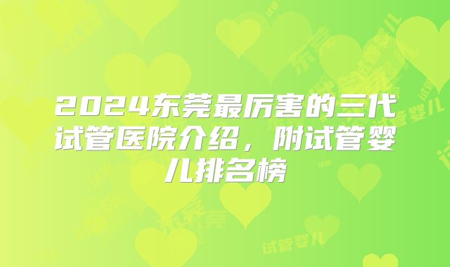 2024东莞最厉害的三代试管医院介绍，附试管婴儿排名榜