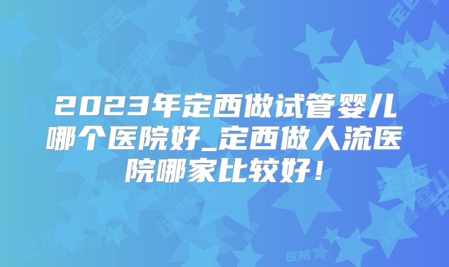 2023年定西做试管婴儿哪个医院好_定西做人流医院哪家比较好！