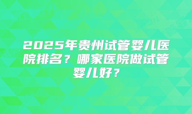 2025年贵州试管婴儿医院排名?哪家医院做试管婴儿好?