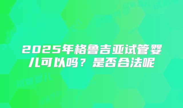2025年格鲁吉亚试管婴儿可以吗？是否合法呢