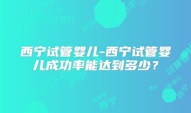 西宁试管婴儿-西宁试管婴儿成功率能达到多少?