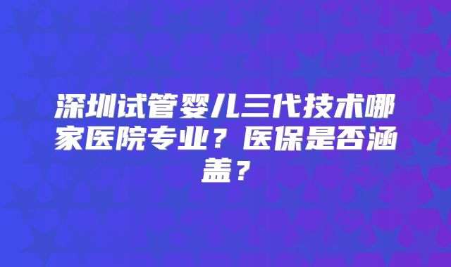 深圳试管婴儿三代技术哪家医院专业？医保是否涵盖？