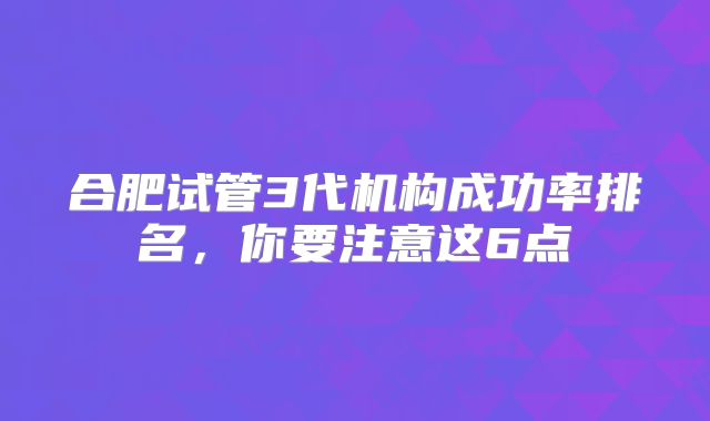 合肥试管3代机构成功率排名，你要注意这6点