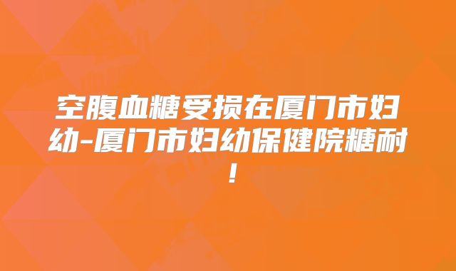空腹血糖受损在厦门市妇幼-厦门市妇幼保健院糖耐！