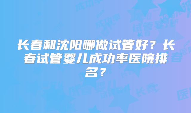 长春和沈阳哪做试管好？长春试管婴儿成功率医院排名？