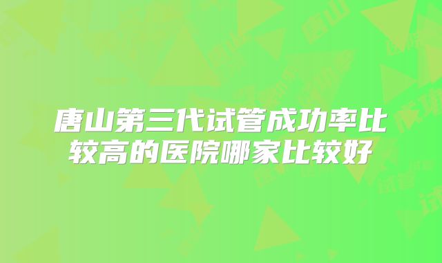 唐山第三代试管成功率比较高的医院哪家比较好