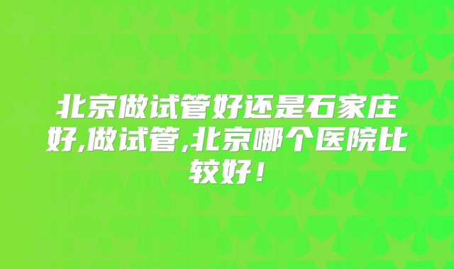 北京做试管好还是石家庄好,做试管,北京哪个医院比较好!