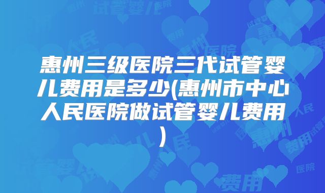 惠州三级医院三代试管婴儿费用是多少(惠州市中心人民医院做试管婴儿费用)