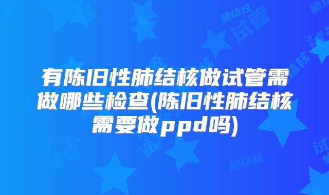 有陈旧性肺结核做试管需做哪些检查(陈旧性肺结核需要做ppd吗)