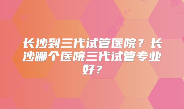长沙到三代试管医院?长沙哪个医院三代试管专业好?