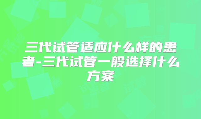 三代试管适应什么样的患者-三代试管一般选择什么方案