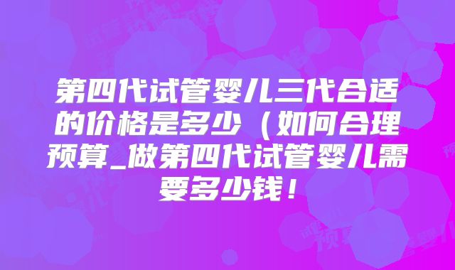 第四代试管婴儿三代合适的价格是多少（如何合理预算_做第四代试管婴儿需要多少钱！