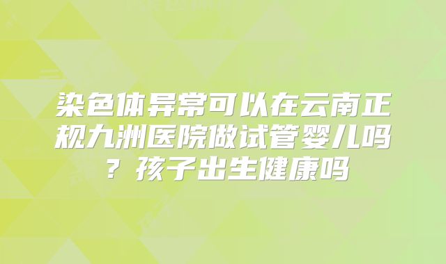 染色体异常可以在云南正规九洲医院做试管婴儿吗?孩子出生健康吗