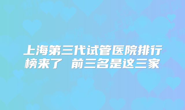 上海第三代试管医院排行榜来了 前三名是这三家