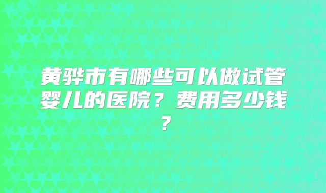 黄骅市有哪些可以做试管婴儿的医院？费用多少钱？