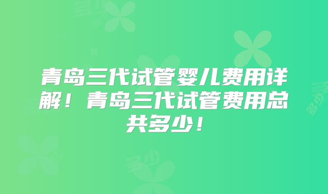 青岛三代试管婴儿费用详解!青岛三代试管费用总共多少!