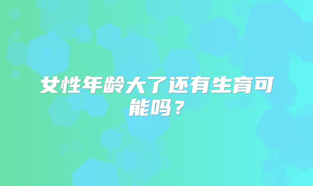 女性年龄大了还有生育可能吗?