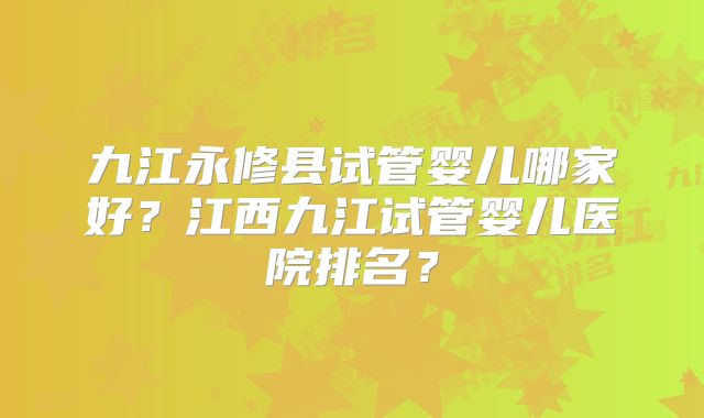 九江永修县试管婴儿哪家好?江西九江试管婴儿医院排名?