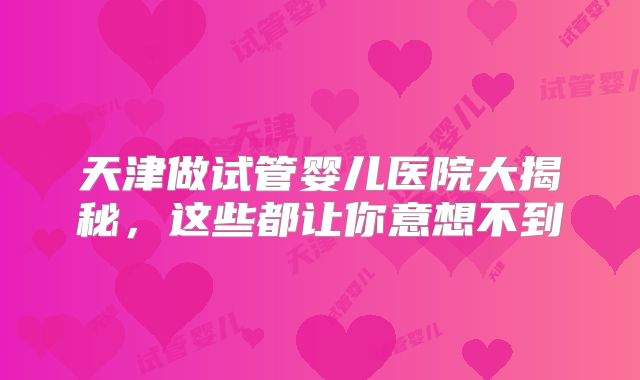 天津做试管婴儿医院大揭秘，这些都让你意想不到