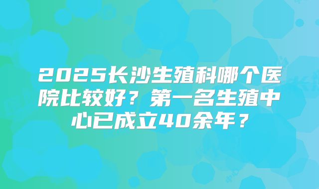 2025长沙生殖科哪个医院比较好？第一名生殖中心已成立40余年？