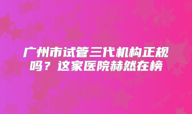 广州市试管三代机构正规吗？这家医院赫然在榜