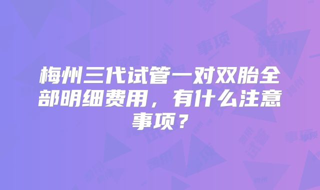梅州三代试管一对双胎全部明细费用,有什么注意事项?