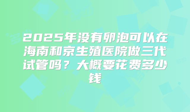 2025年没有卵泡可以在海南和京生殖医院做三代试管吗？大概要花费多少钱