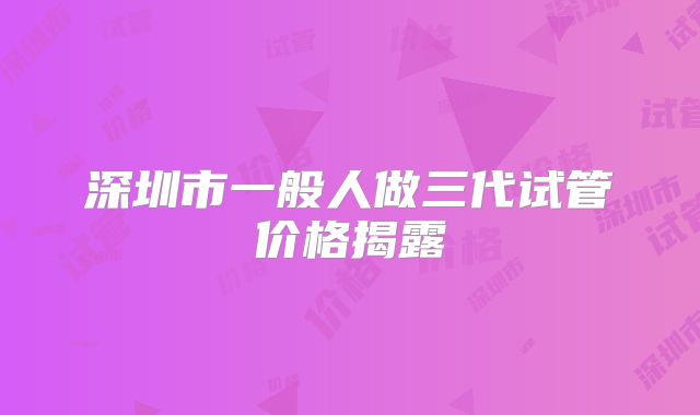 深圳市一般人做三代试管价格揭露
