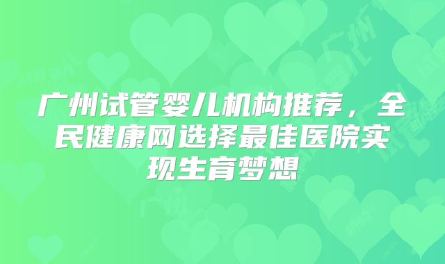 广州试管婴儿机构推荐，全民健康网选择最佳医院实现生育梦想
