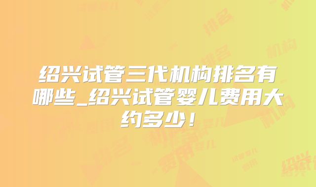 绍兴试管三代机构排名有哪些_绍兴试管婴儿费用大约多少!