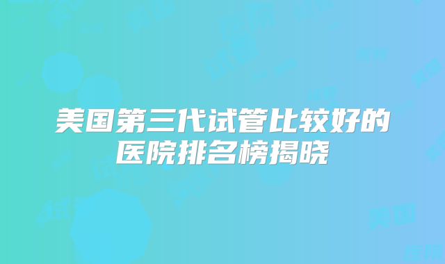 美国第三代试管比较好的医院排名榜揭晓