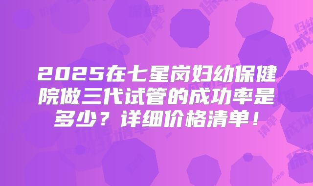 2025在七星岗妇幼保健院做三代试管的成功率是多少？详细价格清单！