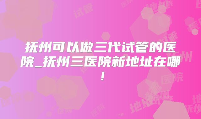 抚州可以做三代试管的医院_抚州三医院新地址在哪!