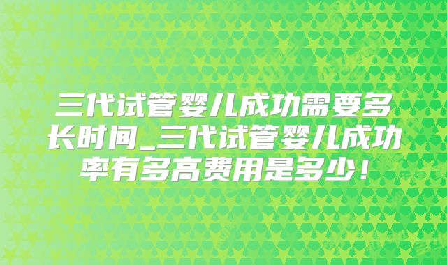 三代试管婴儿成功需要多长时间_三代试管婴儿成功率有多高费用是多少!