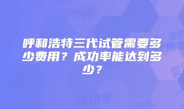 呼和浩特三代试管需要多少费用?成功率能达到多少?