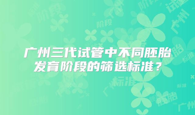 广州三代试管中不同胚胎发育阶段的筛选标准？