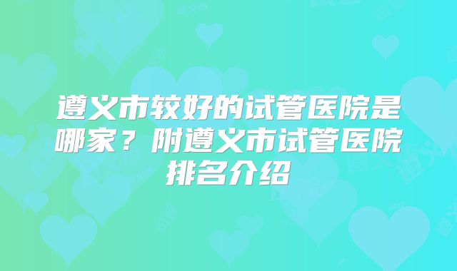 遵义市较好的试管医院是哪家？附遵义市试管医院排名介绍