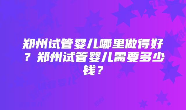 郑州试管婴儿哪里做得好？郑州试管婴儿需要多少钱？
