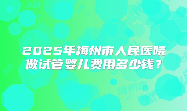 2025年梅州市人民医院做试管婴儿费用多少钱?