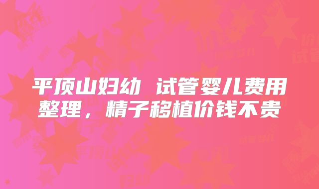 平顶山妇幼 试管婴儿费用整理,精子移植价钱不贵