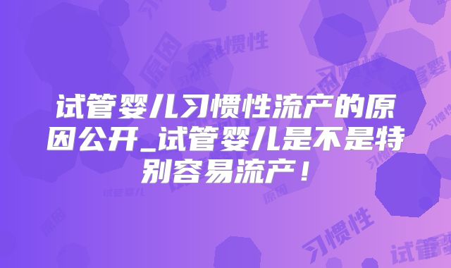 试管婴儿习惯性流产的原因公开_试管婴儿是不是特别容易流产！