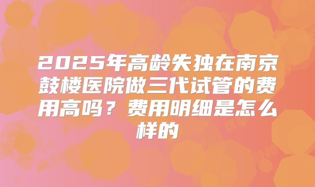 2025年高龄失独在南京鼓楼医院做三代试管的费用高吗？费用明细是怎么样的