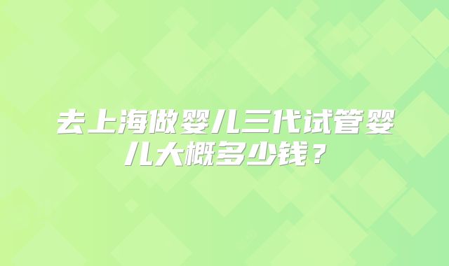 去上海做婴儿三代试管婴儿大概多少钱?
