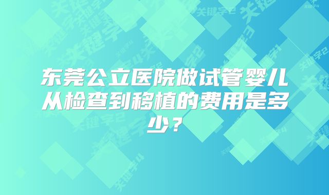东莞公立医院做试管婴儿从检查到移植的费用是多少?