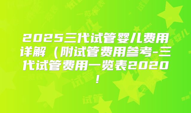 2025三代试管婴儿费用详解(附试管费用参考-三代试管费用一览表2020!