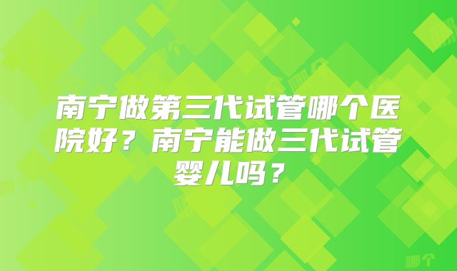 南宁做第三代试管哪个医院好？南宁能做三代试管婴儿吗？