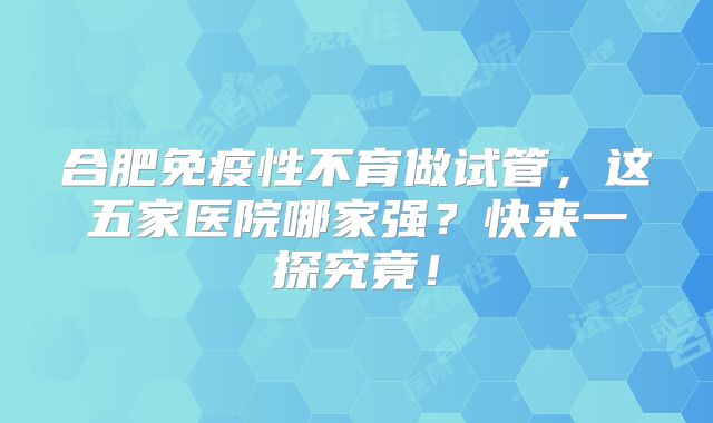 合肥免疫性不育做试管，这五家医院哪家强？快来一探究竟！