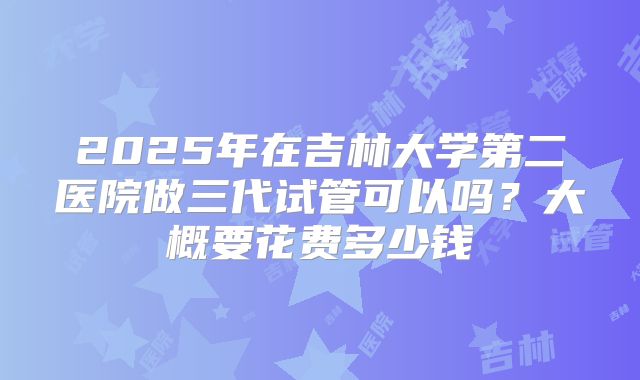 2025年在吉林大学第二医院做三代试管可以吗?大概要花费多少钱