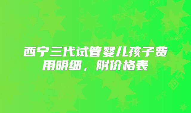 西宁三代试管婴儿孩子费用明细,附价格表